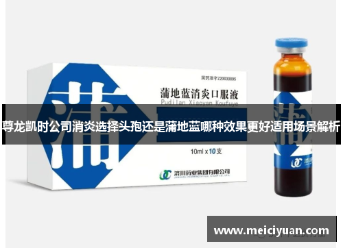 尊龙凯时公司消炎选择头孢还是蒲地蓝哪种效果更好适用场景解析